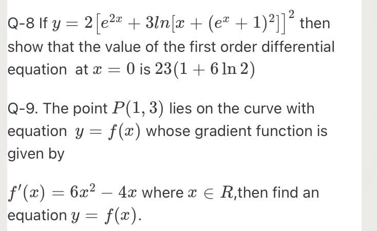 Q-8 If y = 2[e2z+ 3ln[x + (e² + 1)²]]² then
show that the value of the first order differential
equation at x = 0 is 23(1 + 6 ln 2)
Q-9. The point P(1, 3) lies on the curve with
equation y = f(x) whose gradient function is
given by
f'(x) = 6x2 – 4x where x E R,then find an
equation y = f(x).
-
