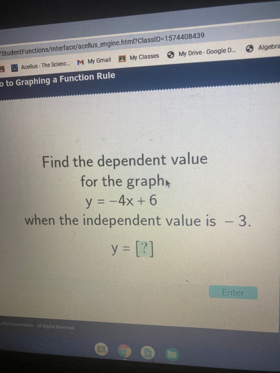 StudentFunctions/Interface/acellus_engine.html?ClassID=D1574408439
Algebra
A My Classes
My Drive- Google D..
Acellus - The Scienc. M My Gmail
o to Graphing a Function Rule
Find the dependent value
for the graphx
y = -4x +6
when the independent value is - 3.
y = [?]
Enter
ellus Corporation. All Rights Reserved.
