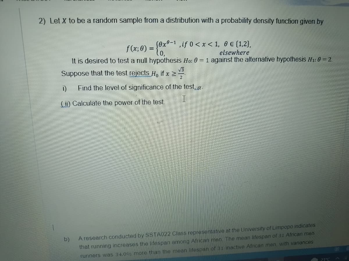 2) Let X to be a random sample from a distribution with a probability density function given by
(0x0-1, if 0<x< 1, 0 € {1,2},
f(x;0)
elsewhere
It is desired to test a null hypothesis Ho: 0 = 1 against the alternative hypothesis H₁: 0 = 2.
H
Suppose that the test rejects H, if x ≥
≥ V/³
Find the level of significance of the test...
1)
(ii) Calculate the power of the test.
b)
A research conducted by SSTA022 Class representative at the University of Limpopo indicates
that running increases the lifespan among African men. The mean lifespan of 31 African men
runners was 34.0% more than the mean lifespan of 31 inactive African men, with variances
21°C