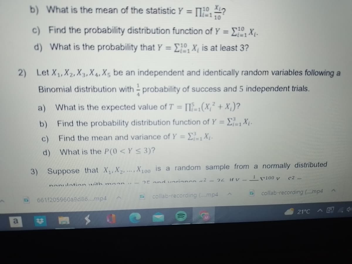 b) What is the mean of the statistic Y = 11101 ?
10
a
c) Find the probability distribution function of Y = [Xj.
10
d) What is the probability that Y = 10₁ X₁ is at least 3?
i=1
2) Let X₁, X2, X3, X4, X5 be an independent and identically random variables following a
Binomial distribution with probability of success and 5 independent trials.
a) What is the expected value of T = []=₁(X₁² + X₁)?
Find the probability distribution function of Y = Σ₁=1 X₁.
Find the mean and variance of Y = ₁=₁ X₁.
b)
c)
d) What is the P(0 < Y ≤ 3)?
3) Suppose that X₁, X₂,..., X100 is a random sample from a normally distributed
25 and variono ² - 26 IFV-¹100 y
E collab-recording (....mp4
collab-recording (....mp4
nnnulation with mann
661f205960a9d86....mp4
c2
21°C
d