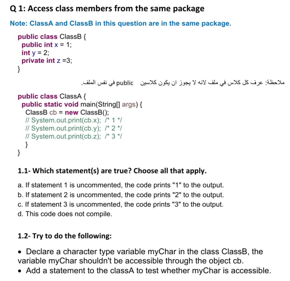 Q 1: Access class members from the same package
Note: ClassA and ClassB in this question are in the same package.
public class ClassB {
public int x = 1;
int y = 2;
private int z =3;
}
ملاحظة: عرف کل کلاس في ملف لانه لا يجوز ان يكون کلاسين public في نفس الملف.
public class ClassA {
public static void main(String[0 args){
ClassB cb = new ClassB();
// System.out.print(cb.x); /* 1 */
// System.out.print(cb.y); /* 2 */
// System.out.print(cb.z); /* 3 */
}
}
1.1- Which statement(s) are true? Choose all that apply.
a. If statement 1 is uncommented, the code prints "1" to the output.
b. If statement 2 is uncommented, the code prints "2" to the output.
c. If statement 3 is uncommented, the code prints "3" to the output.
d. This code does not compile.
1.2- Try to do the following:
• Declare
variable myChar shouldn't be accessible through the object cb.
• Add a statement to the classA to test whether myChar is accessible.
character type variable myChar in the class ClassB, the
