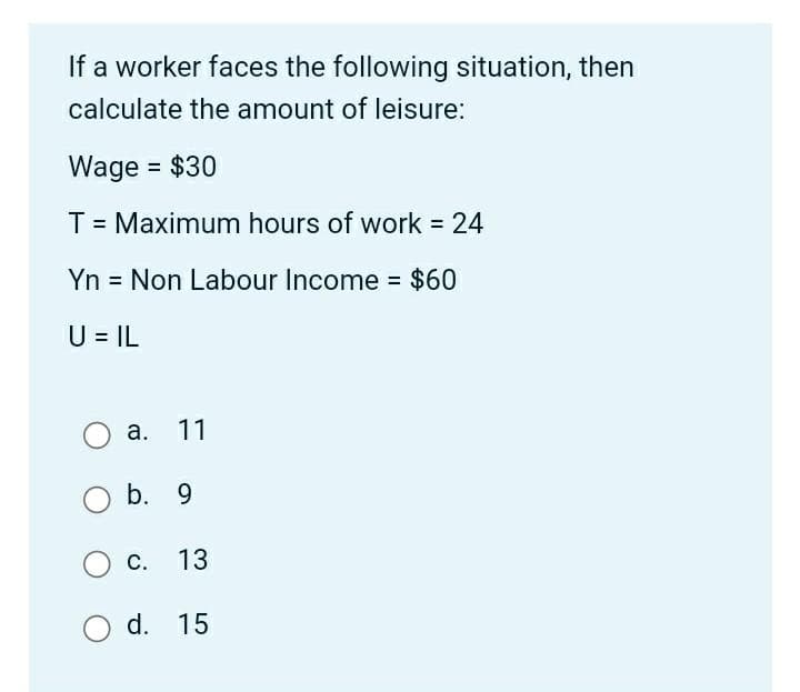 If a worker faces the following situation, then
calculate the amount of leisure:
Wage = $30
T = Maximum hours of work = 24
Yn = Non Labour Income = $60
U = IL
a. 11
b. 9
C. 13
O d. 15
