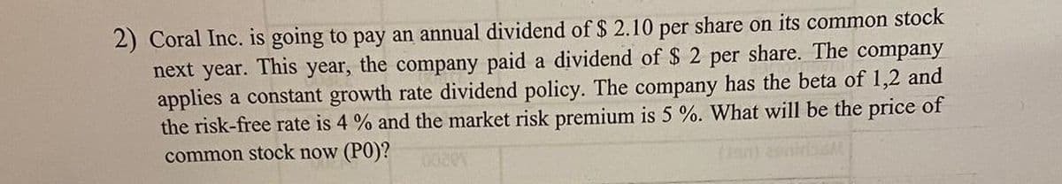 2) Coral Inc. is going to pay an annual dividend of $ 2.10 per share on its common stock
next year. This year, the company paid a dividend of $2 per share. The company
applies a constant growth rate dividend policy. The company has the beta of 1,2 and
the risk-free rate is 4% and the market risk premium is 5 %. What will be the price of
common stock now (PO)?
(Jan) contriM