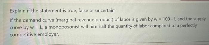 Explain if the statement is true, false or uncertain:
If the demand curve (marginal revenue product) of labor is given by w = 100 - L and the supply
curve by w = L, a monoposonist will hire half the quantity of labor compared to a perfectly
competitive employer.