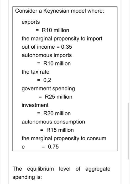 Consider a Keynesian model where:
exports
= R10 million
the marginal propensity to import
out of income = 0,35
autonomous imports
= R10 million
the tax rate
= 0,2
government spending
= R25 million
investment
= R20 million
autonomous consumption
= R15 million
the marginal propensity to consum
= 0,75
e
The equilibrium level of aggregate
spending is: