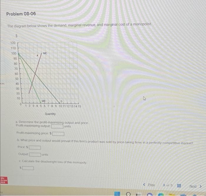ces
Problem 08-06
The diagram below shows the demand, marginal revenue, and marginal cost of a monopolist.
120
MC
MR
0
1 2 3 4 5 6 7 8 9 10 11 12 13 14 15
Quantity
a. Determine the profit-maximizing output and price.
Profit-maximizing output
units
Profit-maximizing price: $
b. What price and output would prevail if this firm's product was sold by price-taking firms in a perfectly competitive market?
Price: $
Output:
units
c. Calculate the deadweight loss of this monopoly.
< Prev
3 of 5
Next >
Mc
Graw
Hill
110
100
90
80
70
60
50
40
30
20
10
19
BU
C