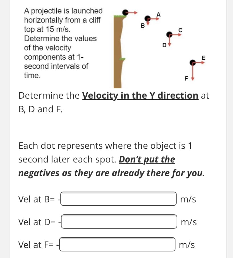 A projectile is launched
horizontally from a cliff
top at 15 m/s.
Determine the values
A
B
D
of the velocity
components at 1-
second intervals of
E
time.
F
Determine the Velocity in the Y direction at
B, D and F.
Each dot represents where the object is 1
second later each spot. Don't put the
negatives as they are already there for you.
Vel at B=
m/s
Vel at D=
m/s
Vel at F=
m/s
