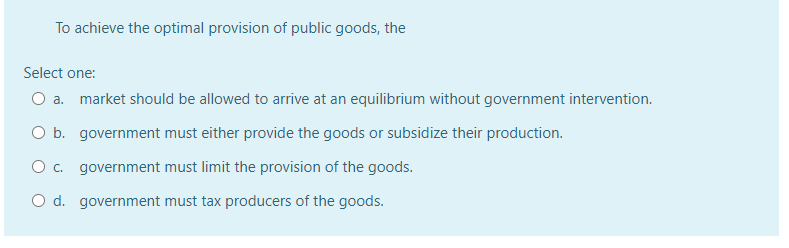 To achieve the optimal provision of public goods, the
Select one:
O a. market should be allowed to arrive at an equilibrium without government intervention.
O b. government must either provide the goods or subsidize their production.
O . government must limit the provision of the goods.
O d. government must tax producers of the goods.
