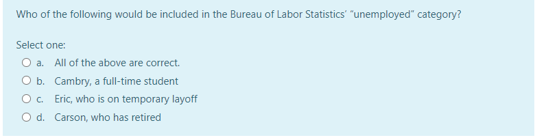 Who of the following would be included in the Bureau of Labor Statistics' "unemployed" category?
Select one:
O a. All of the above are correct.
O b. Cambry, a full-time student
Eric, who is on temporary layoff
OC.
O d. Carson, who has retired
