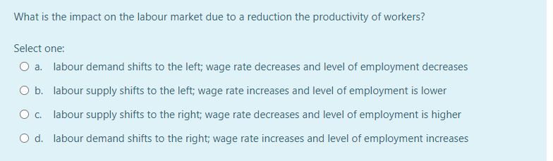 What is the impact on the labour market due to a reduction the productivity of workers?
Select one:
O a. labour demand shifts to the left; wage rate decreases and level of employment decreases
O b. labour supply shifts to the left; wage rate increases and level of employment is lower
O . labour supply shifts to the right; wage rate decreases and level of employment is higher
O d. labour demand shifts to the right; wage rate increases and level of employment increases
