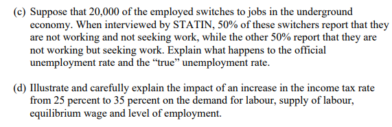 (c) Suppose that 20,000 of the employed switches to jobs in the underground
economy. When interviewed by STATIN, 50% of these switchers report that they
are not working and not seeking work, while the other 50% report that they are
not working but seeking work. Explain what happens to the official
unemployment rate and the "true" unemployment rate.
(d) Illustrate and carefully explain the impact of an increase in the income tax rate
from 25 percent to 35 percent on the demand for labour, supply of labour,
equilibrium wage and level of employment.
