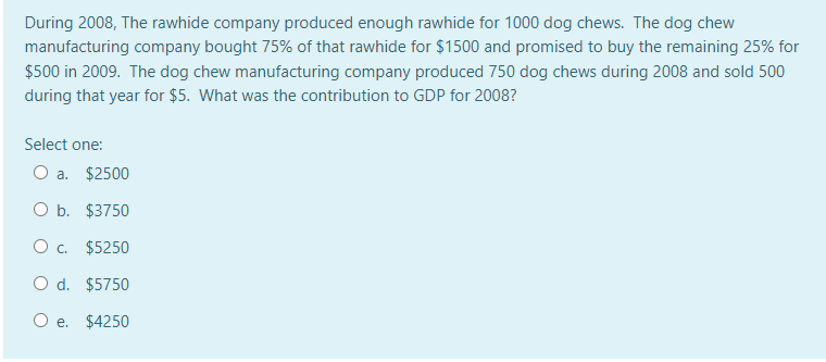 During 2008, The rawhide company produced enough rawhide for 1000 dog chews. The dog chew
manufacturing company bought 75% of that rawhide for $1500 and promised to buy the remaining 25% for
$500 in 2009. The dog chew manufacturing company produced 750 dog chews during 2008 and sold 500
during that year for $5. What was the contribution to GDP for 2008?
Select one:
O a. $2500
O b. $3750
O . $5250
O d. $5750
e. $4250
