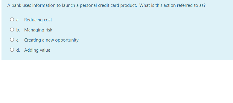 A bank uses information to launch a personal credit card product. What is this action referred to as?
O a. Reducing cost
O b.
Managing risk
O c.
Creating a new opportunity
O d. Adding value