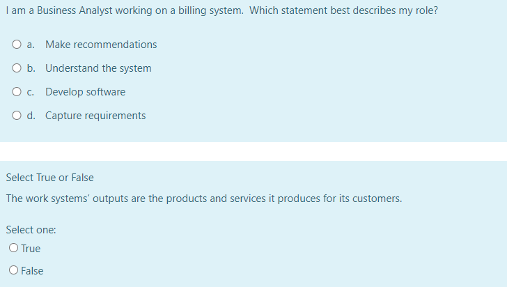 I am a Business Analyst working on a billing system. Which statement best describes my role?
O a. Make recommendations
O b. Understand the system
O c. Develop software
O d. Capture requirements
Select True or False
The work systems' outputs are the products and services it produces for its customers.
Select one:
O True
O False