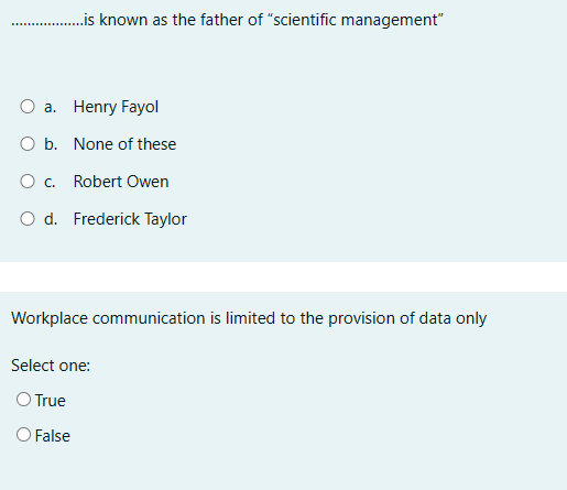 ...............is known as the father of "scientific management"
a. Henry Fayol
O b. None of these
○ c. Robert Owen
O d. Frederick Taylor
Workplace communication is limited to the provision of data only
Select one:
O True
O False