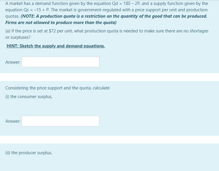 A market has a demand function given by the equation Qd = 180 – 2P, and a supply function given by the
equation Qs = -15 + P. The market is government-regulated with a price support per unit and production
quotas. (NOTE: A production quota is a restriction on the quantity of the good that can be produced.
Firms are not allowed to produce more than the quota)
(a) If the price is set at $72 per unit, what production quota is needed to make sure there are no shortages
or surpluses?
HINT: Sketch the supply and demand equations.
Answer:
Considering the price support and the quota, calculate
(1) the consumer surplus,
Answer:
(ii) the producer surplus,
