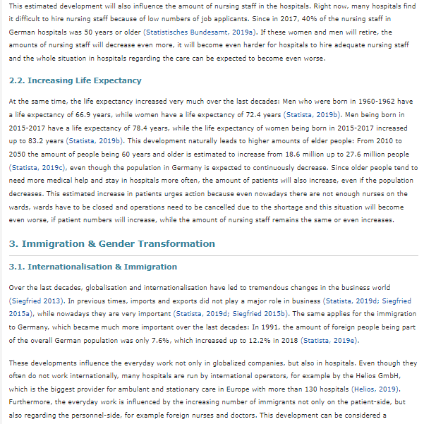 This estimated development will also influence the amount of nursing staff in the hospitals. Right now, many hospitals find
it difficult to hire nursing staff because of low numbers of job applicants. Since in 2017, 40% of the nursing staff in
German hospitals was 50 years or older (Statistisches Bundesamt, 2019a). If these women and men will retire, the
amounts of nursing staff will decrease even more, it will become even harder for hospitals to hire adequate nursing staff
and the whole situation in hospitals regarding the care can be expected to become even worse.
2.2. Increasing Life Expectancy
At the same time, the life expectancy increased very much over the last decades: Men who were born in 1960-1962 have
a life expectancy of 66.9 years, while women have a life expectancy of 72.4 years (Statista, 2019b). Men being born in
2015-2017 have a life expectancy of 78.4 years, while the life expectancy of women being born in 2015-2017 increased
up to 83.2 years (Statista, 2019b). This development naturally leads to higher amounts of elder people: From 2010 to
2050 the amount of people being 60 years and older is estimated to increase from 18.6 million up to 27.6 million people
(Statista, 2019c), even though the population in Germany is expected to continuously decrease. Since older people tend to
need more medical help and stay in hospitals more often, the amount of patients will also increase, even if the population
decreases. This estimated increase in patients urges action because even nowadays there are not enough nurses on the
wards, wards have to be closed and operations need to be cancelled due to the shortage and this situation will become
even worse, if patient numbers will increase, while the amount of nursing staff remains the same or even increases.
3. Immigration & Gender Transformation
3.1. Internationalisation & Immigration
Over the last decades, globalisation and internationalisation have led to tremendous changes in the business world
(Siegfried 2013). In previous times, imports and exports did not play a major role in business (Statista, 2019d; Siegfried
2015a), while nowadays they are very important (Statista, 2019d; Siegfried 2015b). The same applies for the immigration
to Germany, which became much more important over the last decades: In 1991, the amount of foreign people being part
of the overall German population was only 7.6%, which increased up to 12.2% in 2018 (Statista, 2019e).
These developments influence the everyday work not only in globalized companies, but also in hospitals. Even though they
often do not work internationally, many hospitals are run by international operators, for example by the Helios GmbH,
which is the biggest provider for ambulant and stationary care in Europe with more than 130 hospitals (Helios, 2019).
Furthermore, the everyday work is influenced by the increasing number of immigrants not only on the patient-side, but
also regarding the personnel-side, for example foreign nurses and doctors. This development can be considered a
