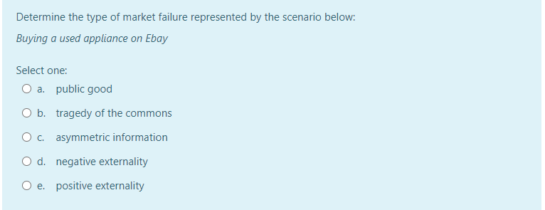 Determine the type of market failure represented by the scenario below:
Buying a used appliance on Ebay
Select one:
O a. public good
O b. tragedy of the commons
O . asymmetric information
O d. negative externality
O e. positive externality
