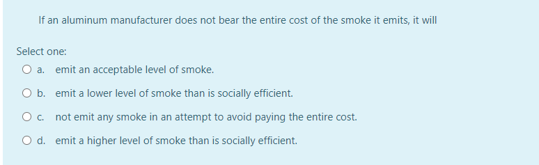 If an aluminum manufacturer does not bear the entire cost of the smoke it emits, it will
Select one:
O a. emit an acceptable level of smoke.
O b. emit a lower level of smoke than is socially efficient.
O c. not emit any smoke in an attempt to avoid paying the entire cost.
O d. emit a higher level of smoke than is socially efficient.
