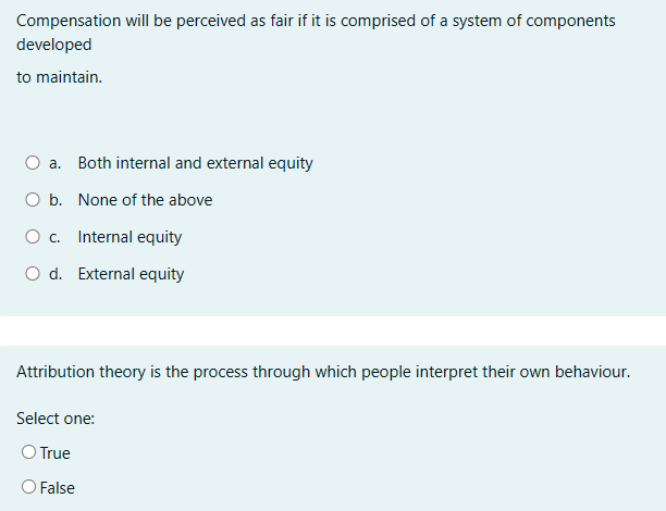 Compensation will be perceived as fair if it is comprised of a system of components
developed
to maintain.
a.
Both internal and external equity
O b. None of the above
○ c.
Internal equity
O d. External equity
Attribution theory is the process through which people interpret their own behaviour.
Select one:
○ True
○ False