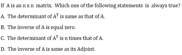 If A is an n x n matrix. Which one of the following statements is always true?
A. The determinant of AT is same as that of A.
B. The inverse of A is equal zero.
C. The determinant of AT is n times that of A.
D. The inverse of A is same as its Adjoint.

