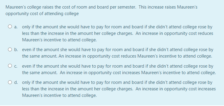 Maureen's college raises the cost of room and board per semester. This increase raises Maureen's
opportunity cost of attending college
O a. only if the amount she would have to pay for room and board if she didn't attend college rose by
less than the increase in the amount her college charges. An increase in opportunity cost reduces
Maureen's incentive to attend college.
O b. even if the amount she would have to pay for room and board if she didn't attend college rose by
the same amount. An increase in opportunity cost reduces Maureen's incentive to attend college.
O . even if the amount she would have to pay for room and board if she didn't attend college rose by
the same amount. An increase in opportunity cost increases Maureen's incentive to attend college.
d. only if the amount she would have to pay for room and board if she didn't attend college rose by
less than the increase in the amount her college charges. An increase in opportunity cost increases
Maureen's incentive to attend college.
