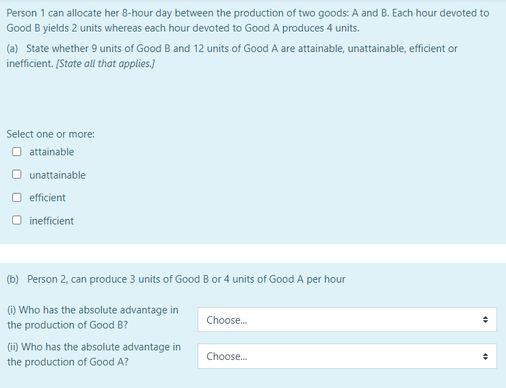 Person 1 can allocate her 8-hour day between the production of two goods: A and B. Each hour devoted to
Good B yields 2 units whereas each hour devoted to Good A produces 4 units.
(a) State whether 9 units of Good B and 12 units of Good A are attainable, unattainable, efficient or
inefficient. [State all that applies.]
Select one or more:
O attainable
unattainable
O efficient
O inefficient
(b) Person 2, can produce 3 units of Good B or 4 units of Good A per hour
(i) Who has the absolute advantage in
Choose.
the production of Good B?
(ii) Who has the absolute advantage in
Choose..
the production of Good A?
