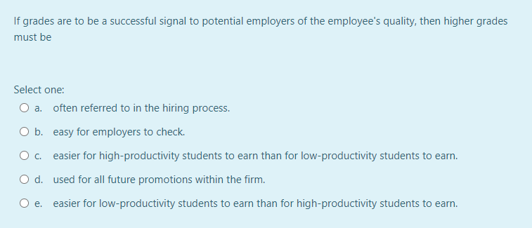 If grades are to be a successful signal to potential employers of the employee's quality, then higher grades
must be
Select one:
O a. often referred to in the hiring process.
O b. easy for employers to check.
Oc.
easier for high-productivity students to earn than for low-productivity students to earn.
O d. used for all future promotions within the firm.
O e. easier for low-productivity students to earn than for high-productivity students to earn.

