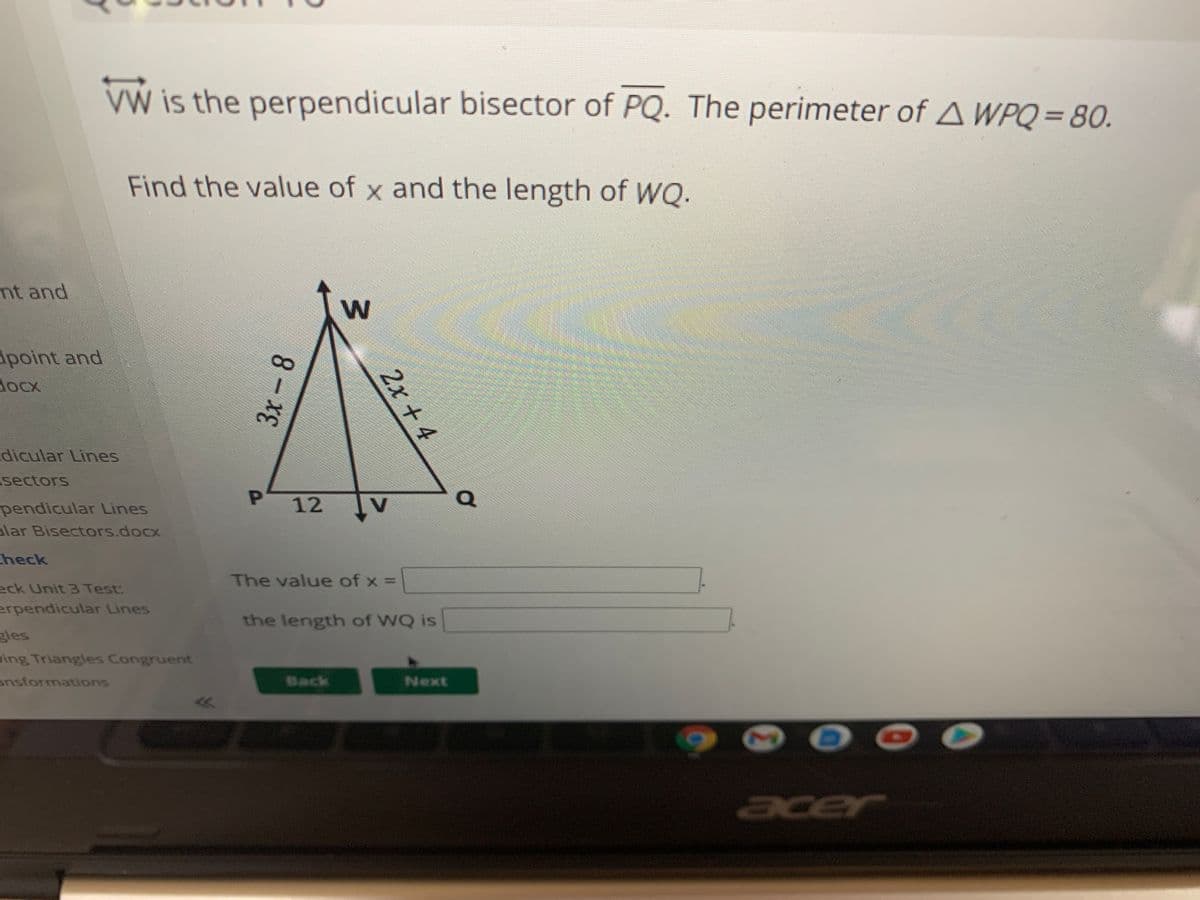 VW is the perpendicular bisector of PQ. The perimeter of A WPQ= 80.
%3D
Find the value of x and the length of WQ.
nt and
apoint and
dox
dicular Lines
sectors
P 12
V
pendicular Lines
alar Bisectors.docx
check
The value of x =
eck Unit 3 Test:
erpendicular Lines
the length of WQ is
gles
ing Triangles Congruent
ansformations
Back
Next
acer
2x + 4
