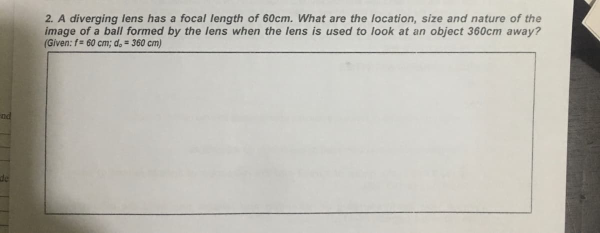 2. A diverging lens has a focal length of 60cm. What are the location, size and nature of the
image of a ball formed by the lens when the lens is used to look at an object 360cm away?
(Given: f= 60 cm; d. = 360 cm)
end
de
