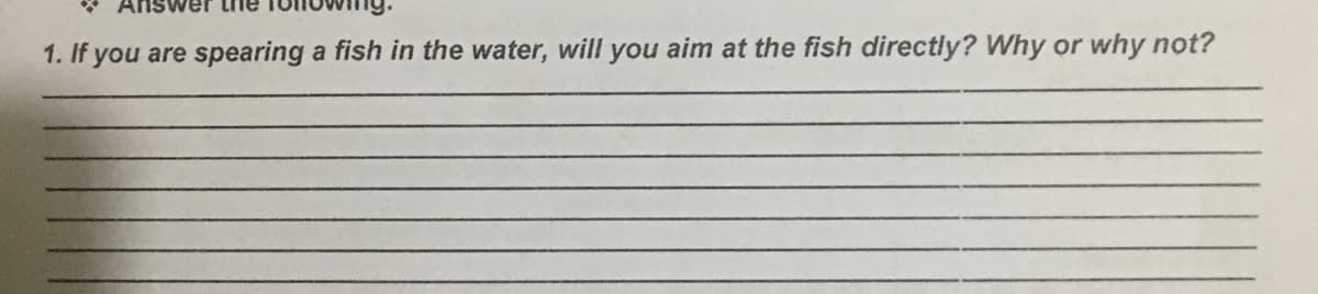 1. If you are spearing a fish in the water, will you aim at the fish directly? Why or why not?

