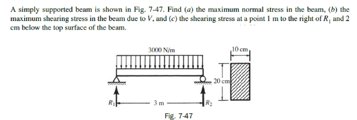 A simply supported beam is shown in Fig. 7-47. Find (a) the maximum normal stress in the beam, (b) the
maximum shearing stress in the beam due to V, and (c) the shearing stress at a point 1 m to the right of R, and 2
cm below the top surface of the beam.
3000 N/m
10 cm
20 cm
3 m
|R2
Fig. 7-47
