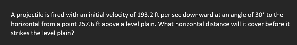 A projectile is fired with an initial velocity of 193.2 ft per sec downward at an angle of 30° to the
horizontal from a point 257.6 ft above a level plain. What horizontal distance will it cover before it
strikes the level plain?
