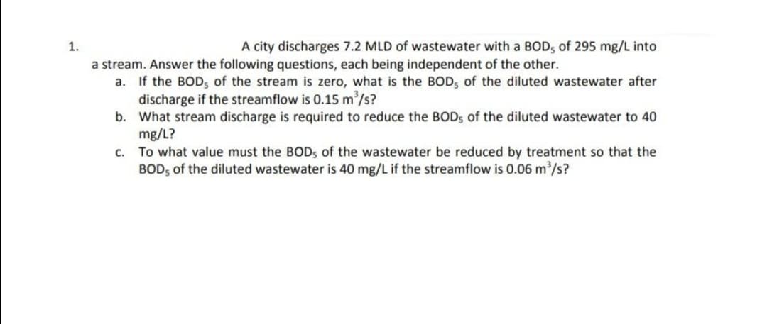 1.
A city discharges 7.2 MLD of wastewater with a BOD, of 295 mg/L into
a stream. Answer the following questions, each being independent of the other.
a. If the BOD, of the stream is zero, what is the BOD, of the diluted wastewater after
discharge if the streamflow is 0.15 m/s?
b. What stream discharge is required to reduce the BODS of the diluted wastewater to 40
mg/L?
c. To what value must the BOD, of the wastewater be reduced by treatment so that the
BOD, of the diluted wastewater is 40 mg/L if the streamflow is 0.06 m/s?
