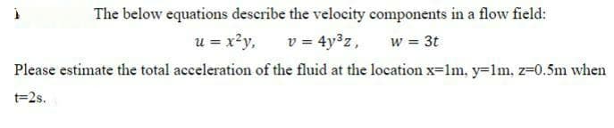 The below equations describe the velocity components in a flow field:
v = 4y3z,
Please estimate the total acceleration of the fluid at the location x=lm, y=1m, z=0.5m when
u = x?y,
w = 3t
t=2s.
