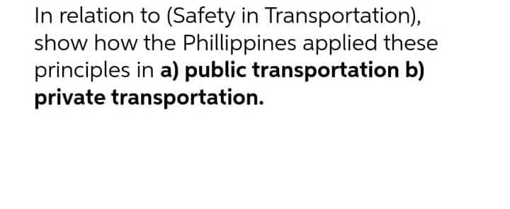 In relation to (Safety in Transportation),
show how the Phillippines applied these
principles in a) public transportation b)
private transportation.
