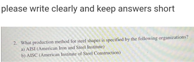 please write clearly and keep answers short
2. What production method for steel shapes is specified by the following organizations?
a) AISI (American Iron and Steel Institute)
b) AISC (American Institute of Steel Construction)
