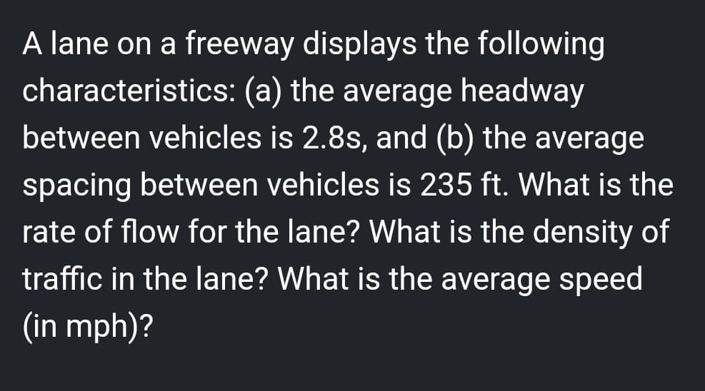 A lane on a freeway displays the following
characteristics: (a) the average headway
between vehicles is 2.8s, and (b) the average
spacing between vehicles is 235 ft. What is the
rate of flow for the lane? What is the density of
traffic in the lane? What is the average speed
(in mph)?
