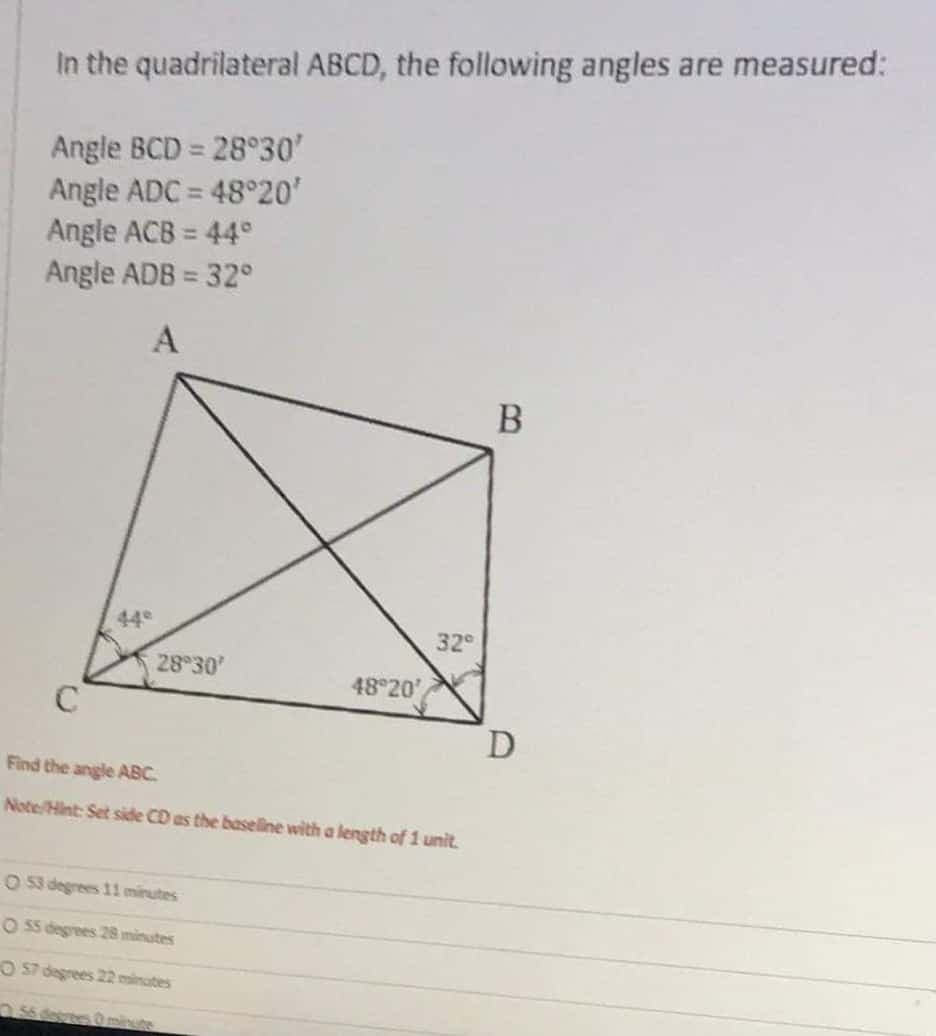 In the quadrilateral ABCD, the following angles are measured:
Angle BCD = 28°30'
Angle ADC = 48°20'
Angle ACB = 44°
Angle ADB = 32°
%3D
%3D
A
В
44
32
28 30'
48 20'
C
Find the angle ABC.
Note/Hint: Set side CD as the baselline with a length of 1 unit.
O 53 degrees 11 minutes
O 55 degrees 28 minutes
san saaap s O
.56 desrtes Ominute
