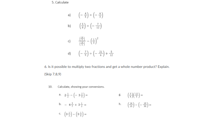 5. Calculate
이 (-)- (-)
(금) (-급)
b)
a 得-6)
d (-2)+ (-공) + 음
6. Is it possible to multiply two fractions and get a whole number product? Explain.
(Skip 7,8,9)
10.
Calculate, showing your conversions.
2늘-(-3층)-
b. - 4+ 3-
- (34)- (34) =
(주)(푸)-
(#) - (- ) =
a.
h.
C.
