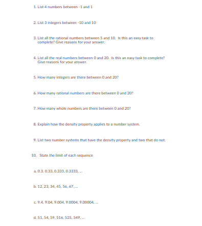 1. List 4 numbers between -1 and 1
2. List 3 integers between -10 and 10
3. List all the rational numbers between 5 and 10. Is this an casy task to
complete? Give reasons for your answer.
4. List all the real numbers between O and 20. Is this an easy task to complete?
Give reasons for your answer.
5. How many integers are there between O and 20?
6. How many rational numbers are there between O and 20?
7. How many whole numbers are there between O and 20?
B. Explain how the density property applies to a number system.
9. List two number systems that have the density property and two that do not.
10. State the limit of each sequence
20.3, 0.33, 0.333, 0.3333, .
b. 12, 23, 34, 45, 56, 67, .
c. 9.4, 9.04, 9.004, 9.0004, 9.00004, .
d. 51, 54, 59, 516, 525, 549, -
