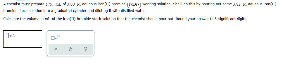 A chemist must prepare 575. mL of 3.00 M aqueous iron(II) bromide (FeBr,) working solution. She'll do this by pouring out some 3.82 M aqueous iron(II)
bromide stock solution into a graduated cylinder and diluting it with distilled water.
Calculate the volume in mL of the iron(II) bromide stock solution that the chemist should pour out. Round your answer to 3 significant digits.
O ml
