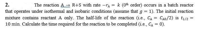 The reaction A → R+S with rate -rA = k (0th order) occurs in a batch reactor
that operates under isothermal and isobaric conditions (assume that g = 1). The initial reaction
mixture contains reactant A only. The half-life of the reaction (i.e., CA = CA0/2) is t1/2 =
10 min. Calculate the time required for the reaction to be completed (i.e., CA = 0).
2.
%3D
