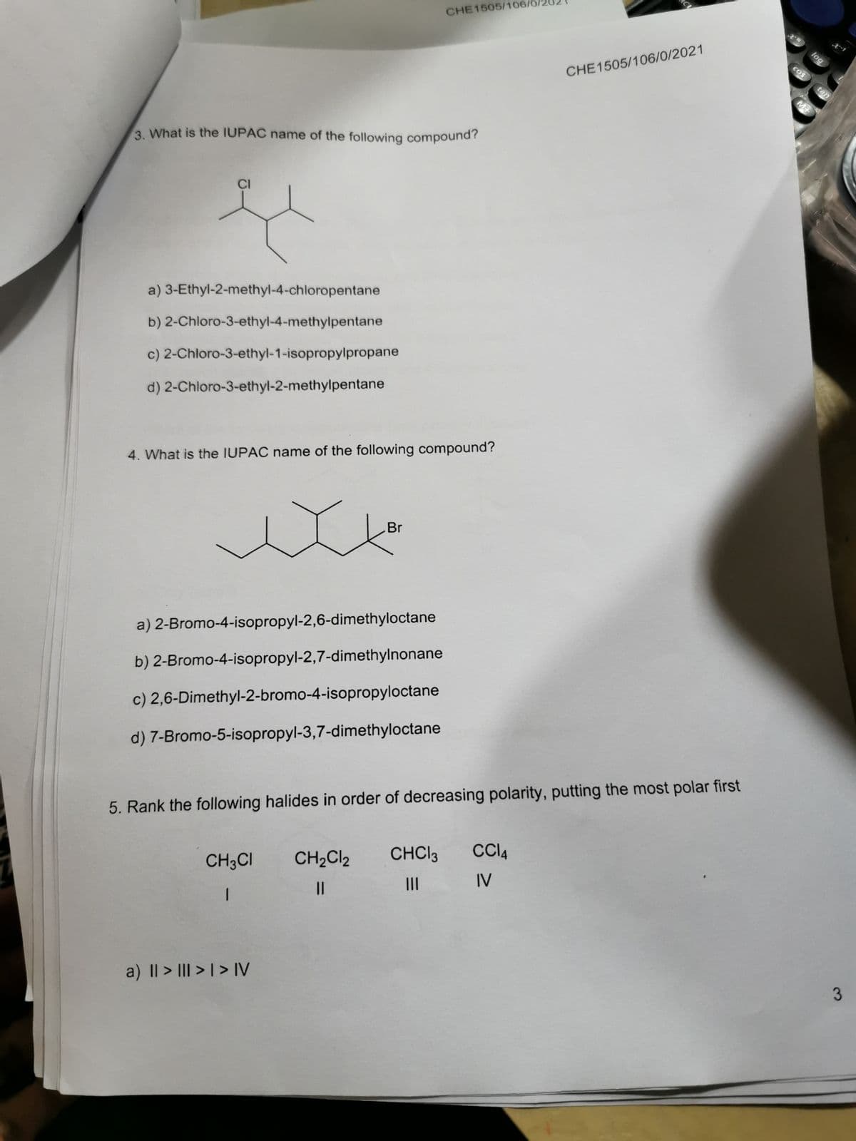 CHE1505/106/0/20
x-1
COS
CHE1505/106/0/2021
tan
3. What is the IUPAC name of the following compound?
CI
a) 3-Ethyl-2-methyl-4-chloropentane
b) 2-Chloro-3-ethyl-4-methylpentane
c) 2-Chloro-3-ethyl-1-isopropylpropane
d) 2-Chloro-3-ethyl-2-methylpentane
4. What is the IUPAC name of the following compound?
Br
a) 2-Bromo-4-isopropyl-2,6-dimethyloctane
b) 2-Bromo-4-isopropyl-2,7-dimethylnonane
c) 2,6-Dimethyl-2-bromo-4-isopropyloctane
d) 7-Bromo-5-isopropyl-3,7-dimethyloctane
5. Rank the following halides in order of decreasing polarity, putting the most polar first
CHCI3
CI4
CH3CI
CH2CI2
IV
II
||
a) I| > III > | > IV
log
