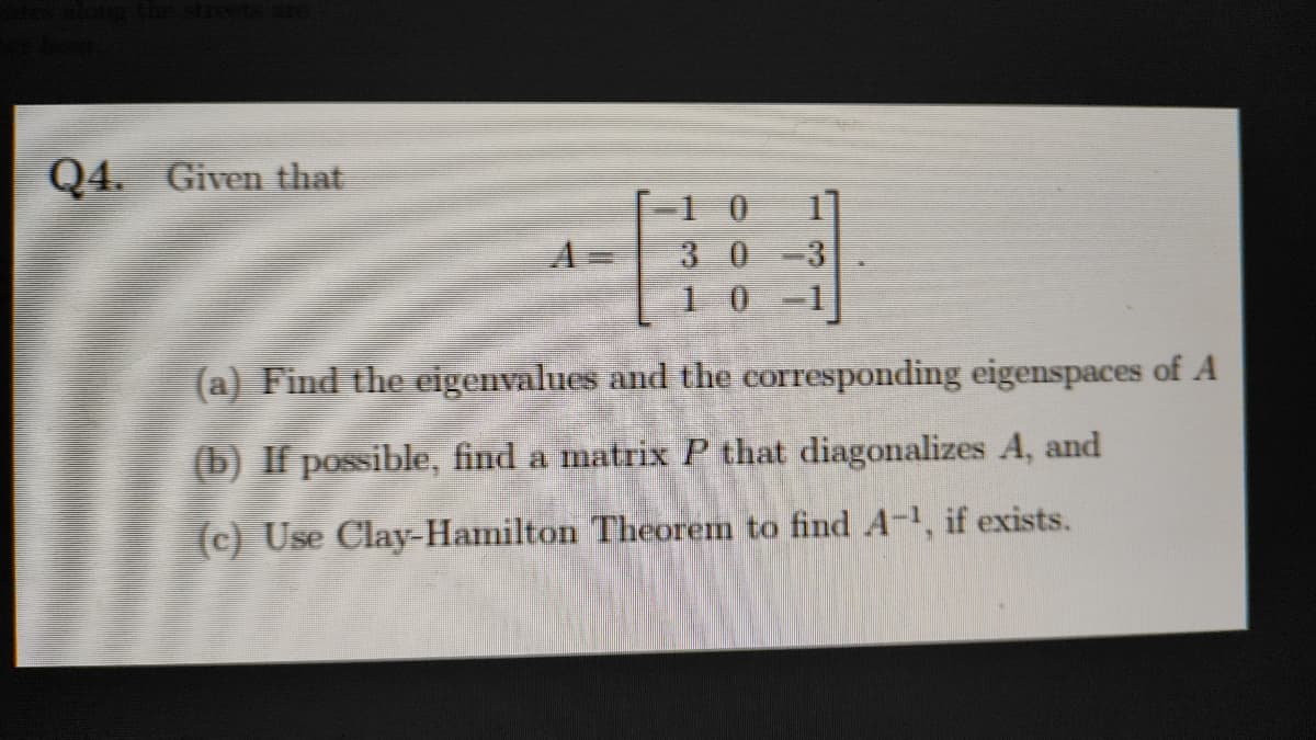 Q4. Given that
=1 0
3 0
3
1 0 -1
A
(a) Find the eigenvalues and the corresponding eigenspaces of A
(b) If possible, find a matrix P that diagonalizes A, and
(c) Use Clay-Hamilton Theorem to find A-, if exists.
