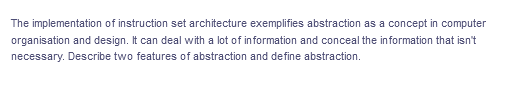 The implementation of instruction set architecture exemplifies abstraction as a concept in computer
organisation and design. It can deal with a lot of in formation and conceal the information that isn't
necessary. Describe two features of abstraction and define abstraction.
