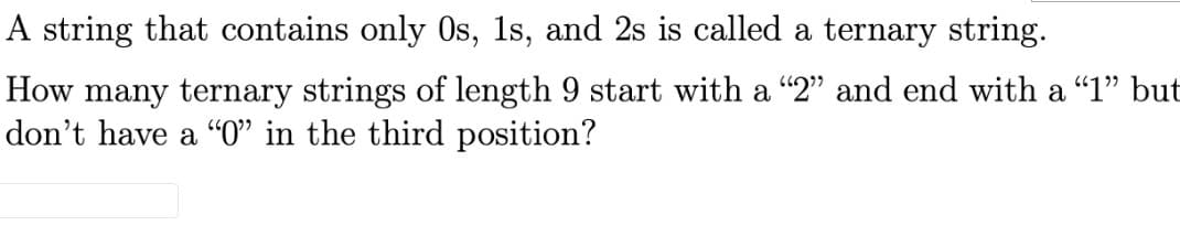 A string that contains only Os, 1s, and 2s is called a ternary string.
How many ternary strings of length 9 start with a "2" and end with a “1" but
don't have a "O" in the third position?
