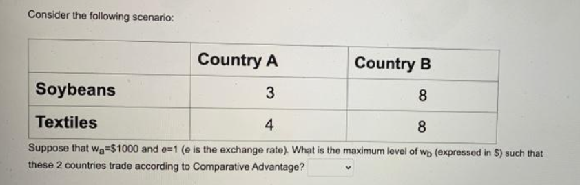 Consider the following scenario:
Country A
Country B
Soybeans
3
8
Textiles
4
8
Suppose that wa=$1000 and e=1 (e is the exchange rate). What is the maximum level of wp (expressed in $) such that
these 2 countries trade according to Comparative Advantage?
