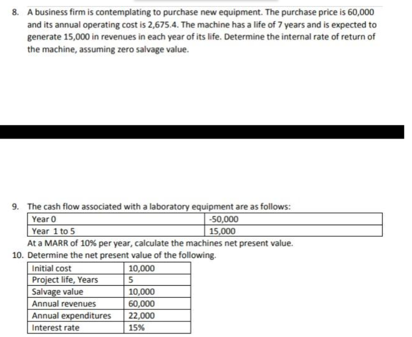 8. A business firm is contemplating to purchase new equipment. The purchase price is 60,000
and its annual operating cost is 2,675.4. The machine has a life of 7 years and is expected to
generate 15,000 in revenues in each year of its life. Determine the internal rate of return of
the machine, assuming zero salvage value.
9. The cash flow associated with a laboratory equipment are as follows:
Year 0
-50,000
15,000
Year 1 to 5
At a MARR of 10% per year, calculate the machines net present value.
10. Determine the net present value of the following.
Initial cost
10,000
Project life, Years
Salvage value
Annual revenues
10,000
60,000
Annual expenditures
22,000
Interest rate
15%
