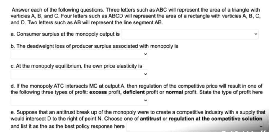 Answer each of the following questions. Three letters such as ABC will represent the area of a triangle with
verticies A, B, and C. Four letters such as ABCD will represent the area of a rectangle with verticies A, B, C,
and D. Two letters such as AB will represent the line segment AB.
a. Consumer surplus at the monopoly output is
b. The deadweight loss of producer surplus associated with monopoly is
c. At the monopoly equilibrium, the own price elasticity is
d. If the monopoly ATC intersects MC at output A, then regulation of the competitive price will result in one of
the following three types of profit: excess profit, deficient profit or normal profit. State the type of profit here
e. Suppose that an antitrust break up of the monopoly were to create a competitive industry with a supply that
would intersect D to the right of point N. Choose one of antitrust or regulation at the competitive solution
and list it as the as the best policy response here
